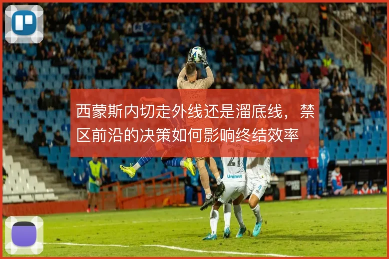 西蒙斯内切走外线还是溜底线，禁区前沿的决策如何影响终结效率