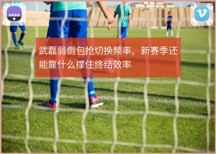 武磊弱侧包抢切换频率,新赛季还能靠什么撑住终结效率