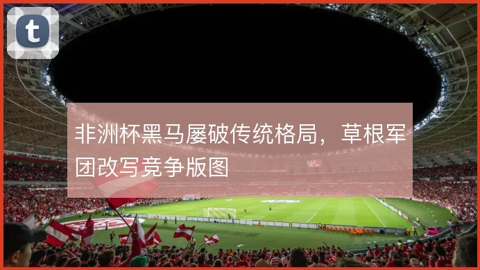 非洲杯黑马屡破传统格局，草根军团改写竞争版图