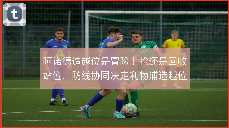 阿诺德造越位是冒险上抢还是回收站位，防线协同决定利物浦造越位成败