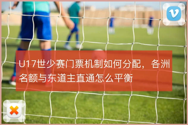 U17世少赛门票机制如何分配,各洲名额与东道主直通怎么平衡
