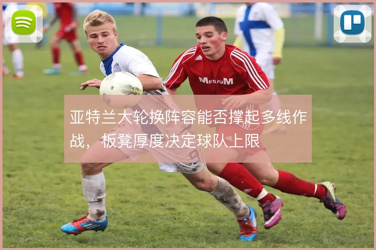 亚特兰大轮换阵容能否撑起多线作战,板凳厚度决定球队上限