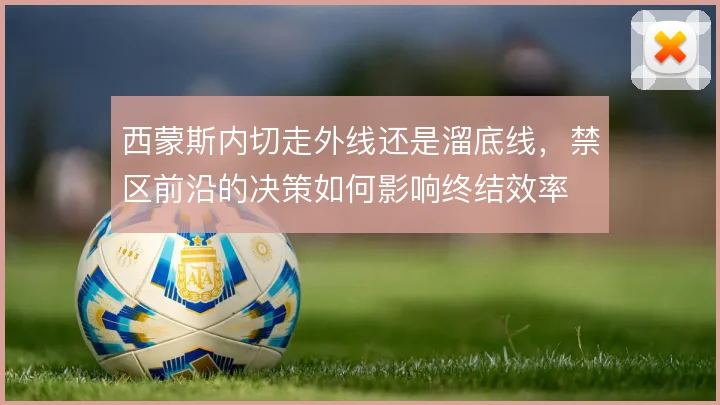西蒙斯内切走外线还是溜底线，禁区前沿的决策如何影响终结效率