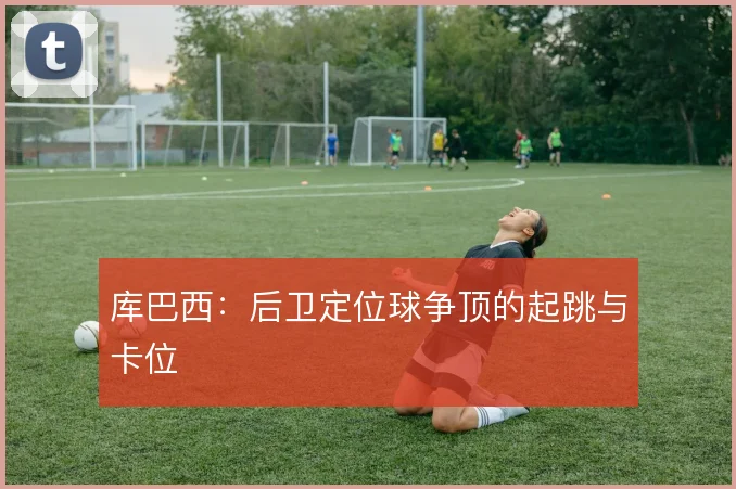 库巴西:后卫定位球争顶的起跳与卡位