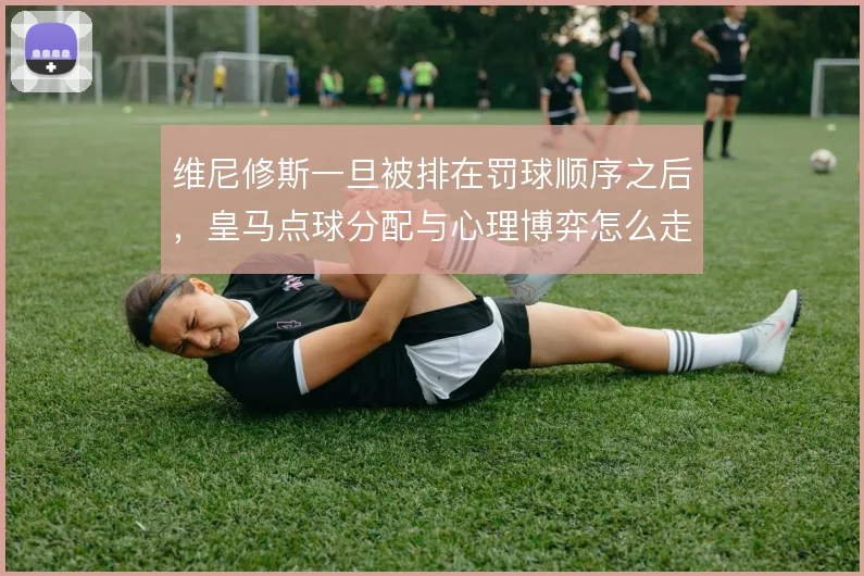 维尼修斯一旦被排在罚球顺序之后，皇马点球分配与心理博弈怎么走